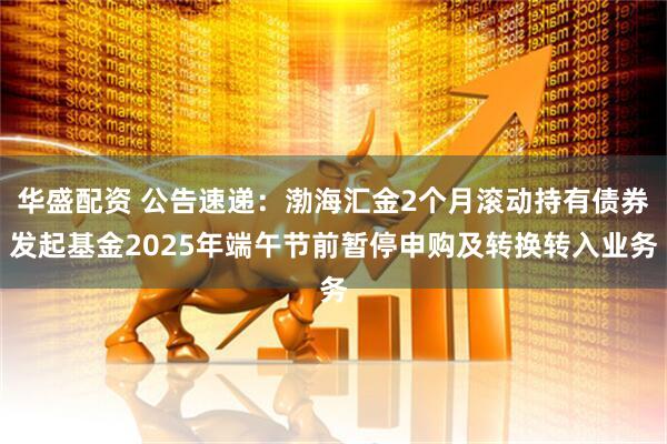 华盛配资 公告速递：渤海汇金2个月滚动持有债券发起基金2025年端午节前暂停申购及转换转入业务