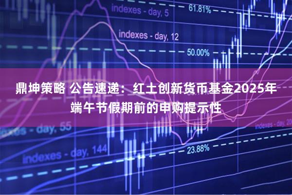 鼎坤策略 公告速递：红土创新货币基金2025年端午节假期前的申购提示性