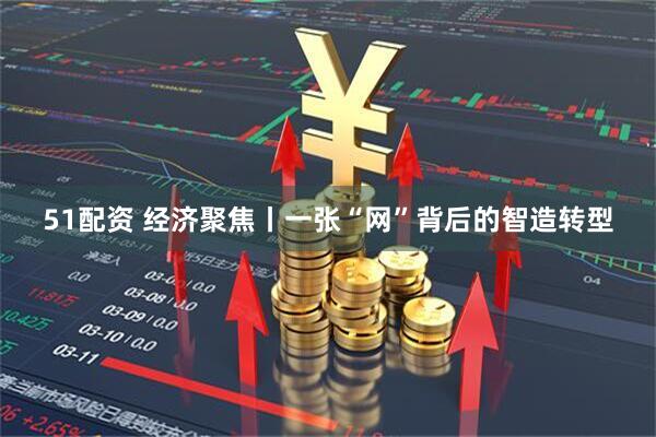 51配资 经济聚焦丨一张“网”背后的智造转型