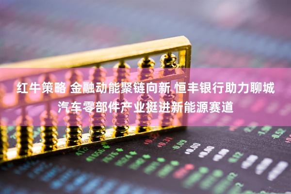 红牛策略 金融动能聚链向新 恒丰银行助力聊城汽车零部件产业挺进新能源赛道
