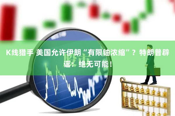 K线猎手 美国允许伊朗“有限铀浓缩”？特朗普辟谣：绝无可能！