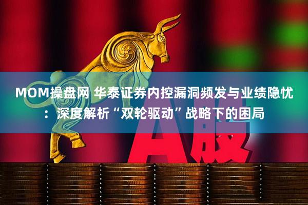 MOM操盘网 华泰证券内控漏洞频发与业绩隐忧：深度解析“双轮驱动”战略下的困局