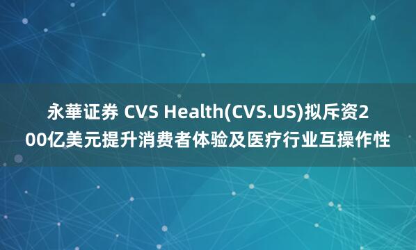 永華证券 CVS Health(CVS.US)拟斥资200亿美元提升消费者体验及医疗行业互操作性