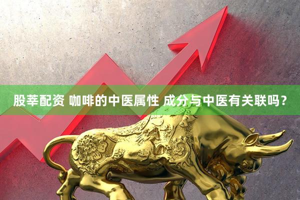股莘配资 咖啡的中医属性 成分与中医有关联吗？
