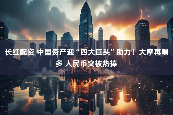 长红配资 中国资产迎“四大巨头”助力！大摩再唱多 人民币突被热捧