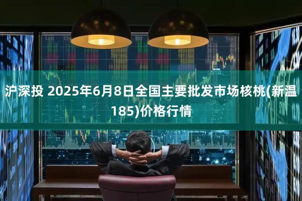 沪深投 2025年6月8日全国主要批发市场核桃(新温185)价格行情