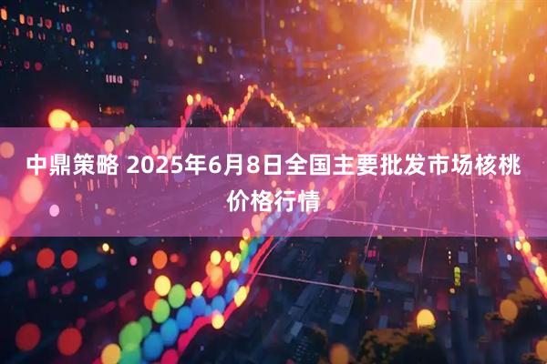中鼎策略 2025年6月8日全国主要批发市场核桃价格行情