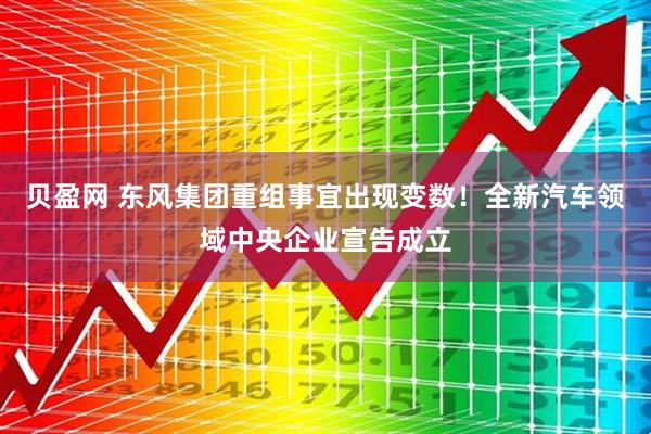 贝盈网 东风集团重组事宜出现变数！全新汽车领域中央企业宣告成立