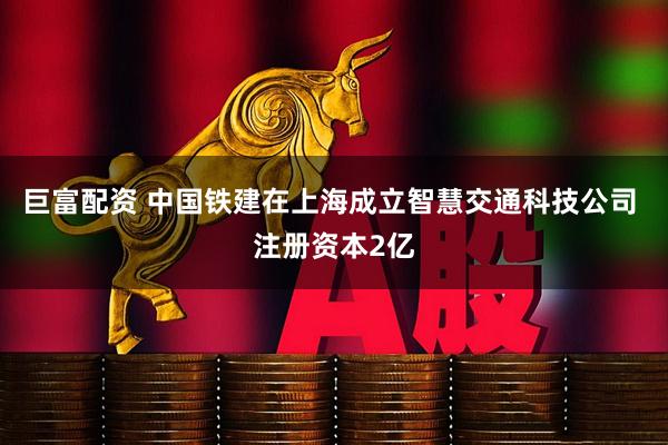 巨富配资 中国铁建在上海成立智慧交通科技公司 注册资本2亿