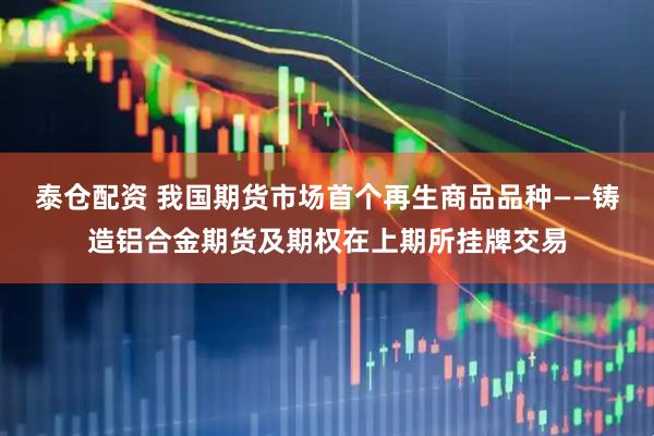 泰仓配资 我国期货市场首个再生商品品种——铸造铝合金期货及期权在上期所挂牌交易