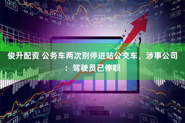 俊升配资 公务车两次别停进站公交车，涉事公司：驾驶员已停职