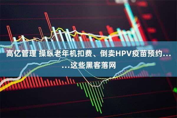 高亿管理 操纵老年机扣费、倒卖HPV疫苗预约……这些黑客落网
