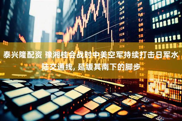泰兴隆配资 豫湘桂会战时中美空军持续打击日军水陆交通线, 延缓其南下的脚步