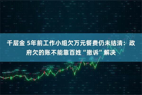千层金 5年前工作小组欠万元餐费仍未结清:政府欠的账不能靠百姓“撤诉”解决