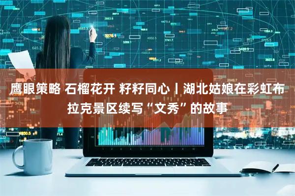 鹰眼策略 石榴花开 籽籽同心丨湖北姑娘在彩虹布拉克景区续写“文秀”的故事