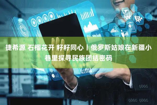 捷希源 石榴花开 籽籽同心丨俄罗斯姑娘在新疆小巷里探寻民族团结密码