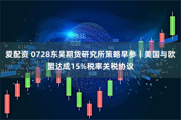爱配资 0728东吴期货研究所策略早参｜美国与欧盟达成15%税率关税协议