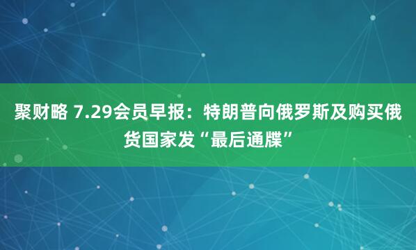 聚财略 7.29会员早报：特朗普向俄罗斯及购买俄货国家发“最后通牒”