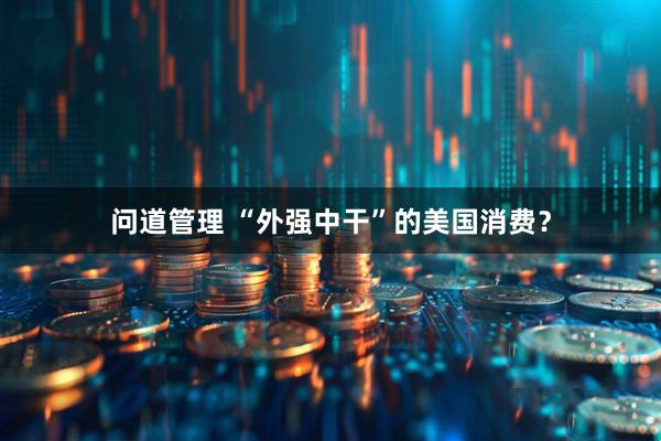 问道管理 “外强中干”的美国消费？