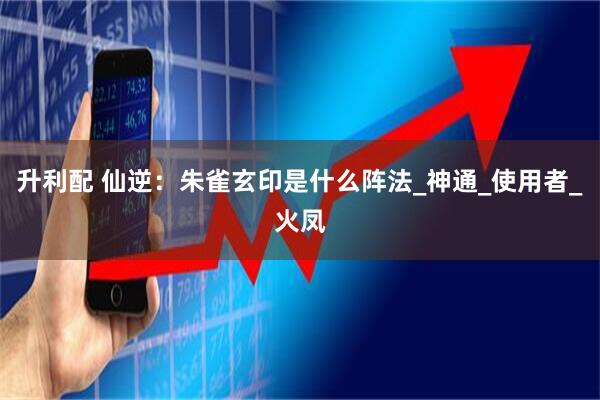 升利配 仙逆：朱雀玄印是什么阵法_神通_使用者_火凤