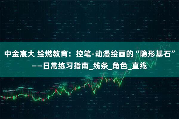 中金宸大 绘燃教育：控笔-动漫绘画的“隐形基石”——日常练习指南_线条_角色_直线