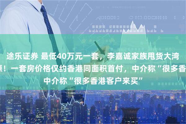 途乐证券 最低40万元一套，李嘉诚家族甩货大湾区400套房源！一套房价格仅约香港同面积首付，中介称“很多香港客户来买”