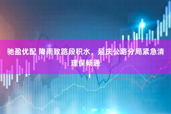 驰盈优配 降雨致路段积水，延庆公路分局紧急清理保畅通