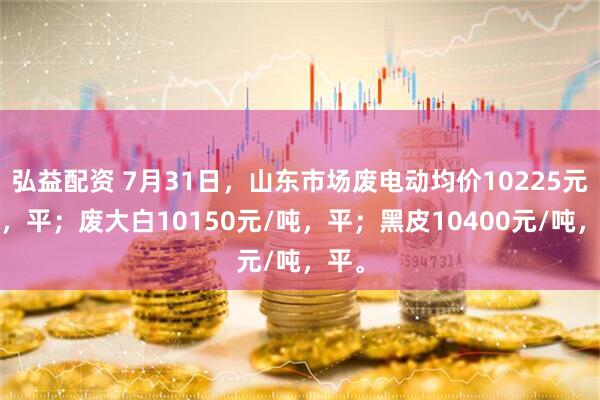 弘益配资 7月31日，山东市场废电动均价10225元/吨，平；废大白10150元/吨，平；黑皮10400元/吨，平。
