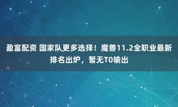 盈富配资 国家队更多选择!魔兽11.2全职业最新排名出炉,暂无T0输出