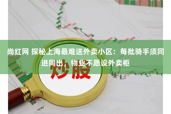 尚红网 探秘上海最难送外卖小区:每批骑手须同进同出,物业不愿设外卖柜
