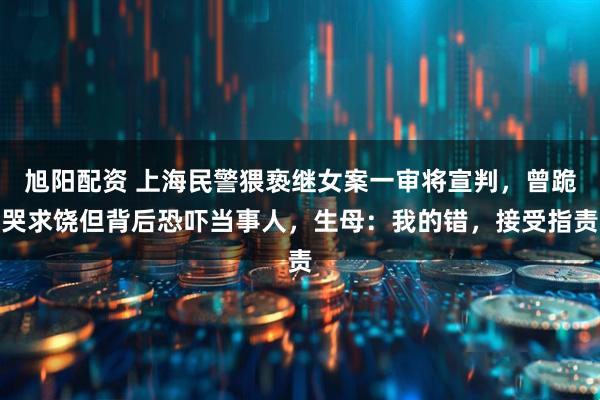 旭阳配资 上海民警猥亵继女案一审将宣判，曾跪哭求饶但背后恐吓当事人，生母：我的错，接受指责