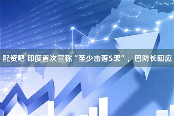 配资吧 印度首次宣称“至少击落5架”，巴防长回应