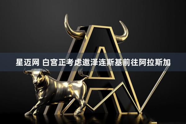 星迈网 白宫正考虑邀泽连斯基前往阿拉斯加