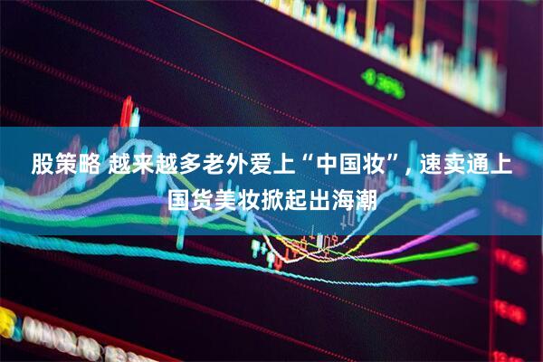 股策略 越来越多老外爱上“中国妆”, 速卖通上国货美妆掀起出海潮