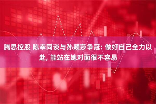 腾思控股 陈幸同谈与孙颖莎争冠: 做好自己全力以赴, 能站在她对面很不容易