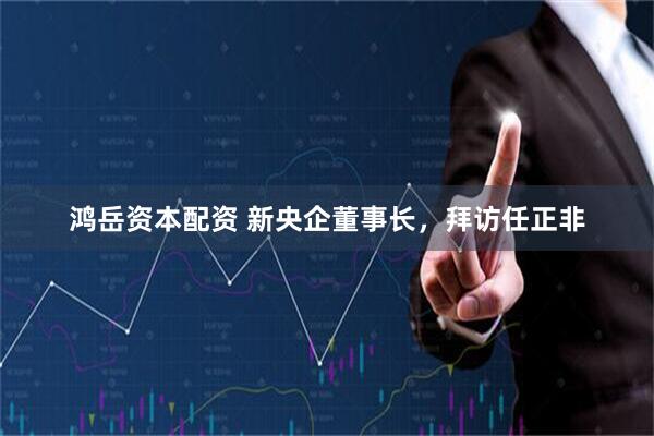 鸿岳资本配资 新央企董事长，拜访任正非