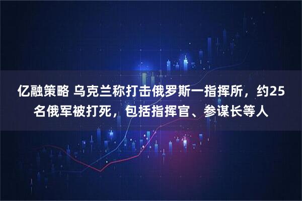 亿融策略 乌克兰称打击俄罗斯一指挥所,约25名俄军被打死,包括指挥官、参谋长等人
