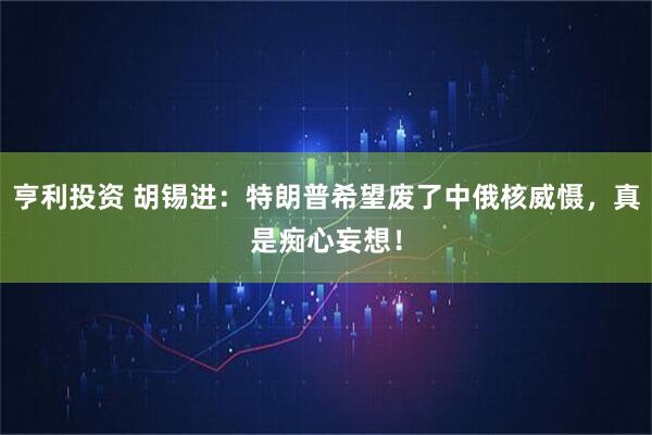 亨利投资 胡锡进：特朗普希望废了中俄核威慑，真是痴心妄想！