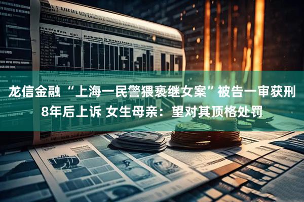 龙信金融 “上海一民警猥亵继女案”被告一审获刑8年后上诉 女生母亲：望对其顶格处罚
