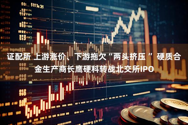 证配所 上游涨价、下游拖欠“两头挤压 ” 硬质合金生产商长鹰硬科转战北交所IPO