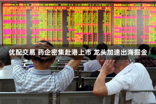 优配交易 药企密集赴港上市 龙头加速出海掘金