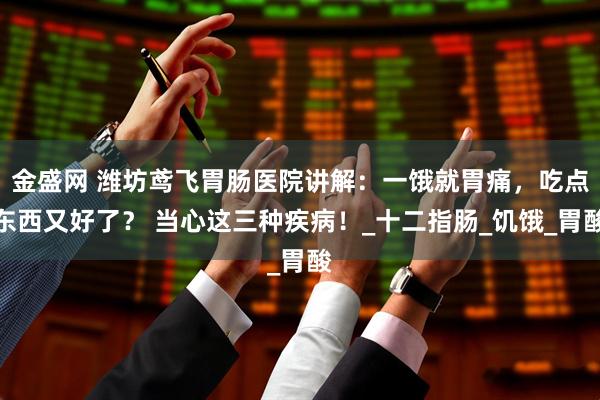 金盛网 潍坊鸢飞胃肠医院讲解:一饿就胃痛,吃点东西又好了? 当心这三种疾病!_十二指肠_饥饿_胃酸