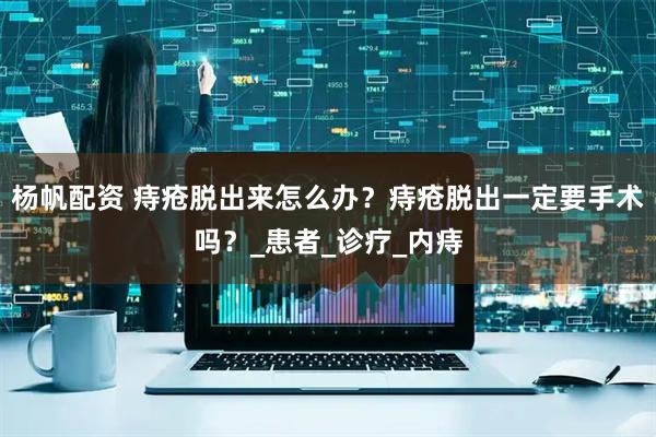 杨帆配资 痔疮脱出来怎么办?痔疮脱出一定要手术吗?_患者_诊疗_内痔