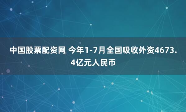 中国股票配资网 今年1-7月全国吸收外资4673.4亿元人民币