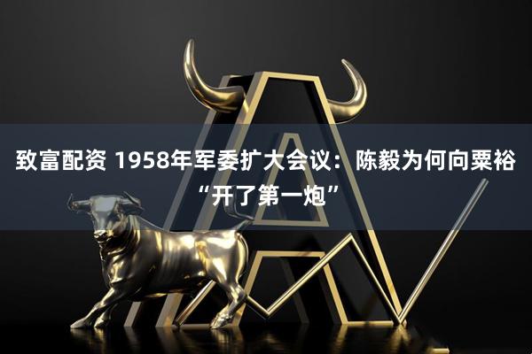致富配资 1958年军委扩大会议:陈毅为何向粟裕“开了第一炮”