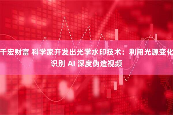 千宏财富 科学家开发出光学水印技术：利用光源变化识别 AI 深度伪造视频