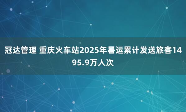 冠达管理 重庆火车站2025年暑运累计发送旅客1495.9万人次