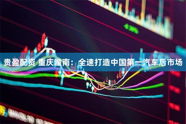 贵盈配资 重庆潼南：全速打造中国第一汽车后市场