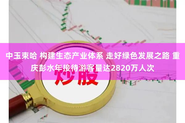中玉束哈 构建生态产业体系 走好绿色发展之路 重庆彭水年接待游客量达2820万人次