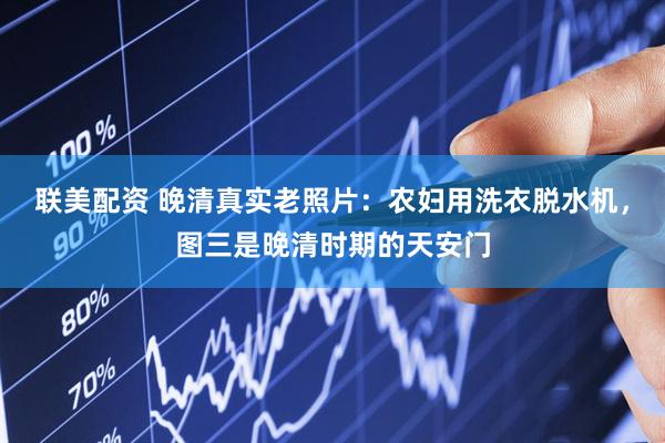 联美配资 晚清真实老照片：农妇用洗衣脱水机，图三是晚清时期的天安门